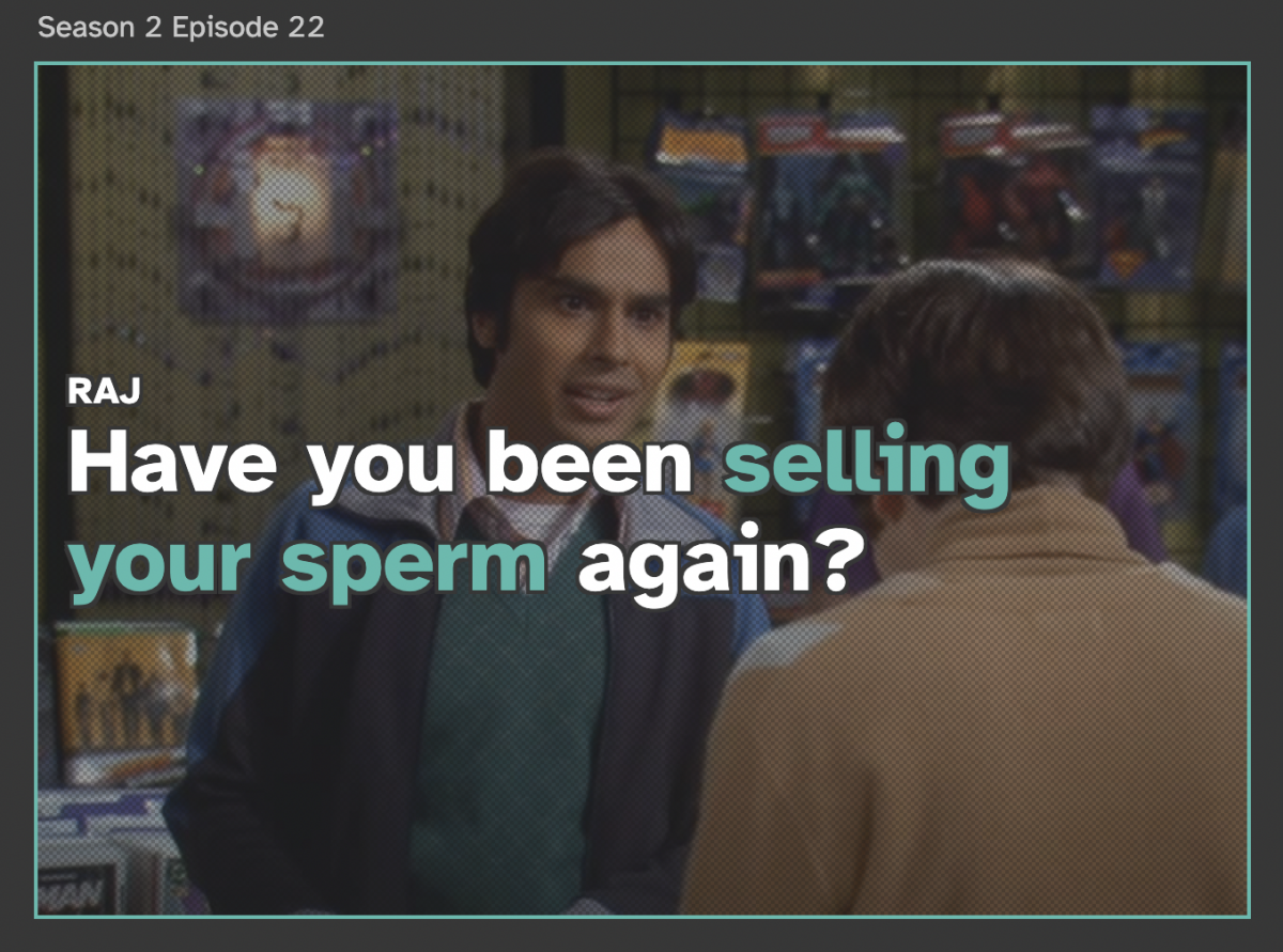 Screenshot of Zou's work that features a still from the big bang theory will the an excerpt of the script overlaid on top. The text says "Raj: Have you been selling your sperm again?" The censored part of the script (selling your sperm) has been highlighted in green.